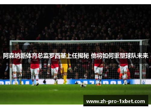 阿森纳新体育总监罗西基上任揭秘 他将如何重塑球队未来 阿森纳新体育总监罗西基上任揭秘 他将如何重塑球队未来