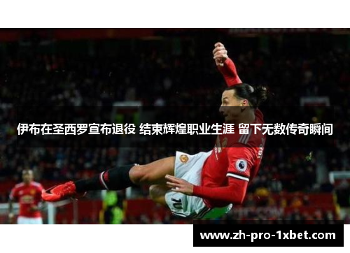 伊布在圣西罗宣布退役 结束辉煌职业生涯 留下无数传奇瞬间 伊布在圣西罗宣布退役 结束辉煌职业生涯 留下无数传奇瞬间