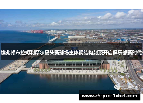 埃弗顿布拉姆利摩尔码头新球场主体钢结构封顶开启俱乐部新时代 埃弗顿布拉姆利摩尔码头新球场主体钢结构封顶开启俱乐部新时代